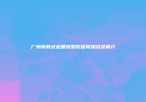 广州市韩式祛眼袋整形医院排名及简介