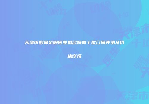 天津市副耳切除医生排名榜前十位口碑评测及价格详情