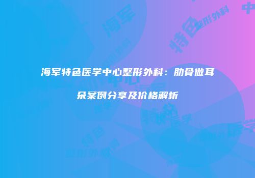 海军特色医学中心整形外科：肋骨做耳朵案例分享及价格解析