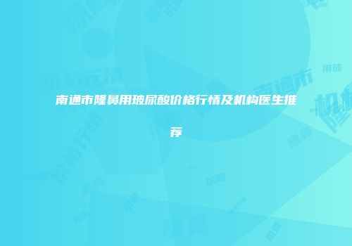 南通市隆鼻用玻尿酸价格行情及机构医生推荐
