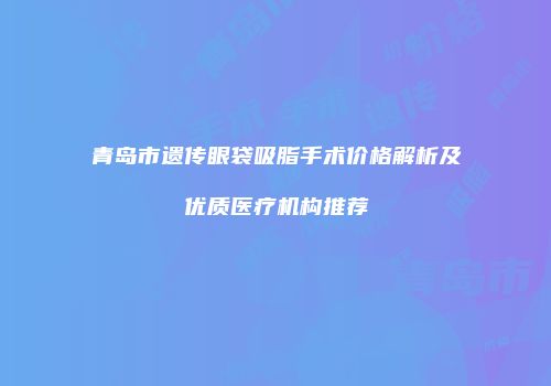 青岛市遗传眼袋吸脂手术价格解析及优质医疗机构推荐