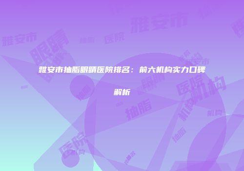 雅安市抽脂眼睛医院排名：前六机构实力口碑解析