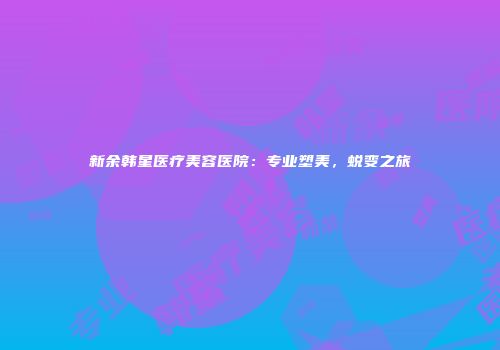 新余韩星医疗美容医院：专业塑美，蜕变之旅