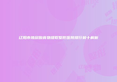 辽阳市玻尿酸食物提取整形医院排行前十解析