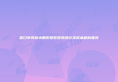 营口市耳朵小畸形整形医院排行及权威机构推荐
