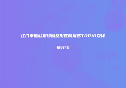 江门市唇缺损修复整形医院排名TOP10及详情介绍