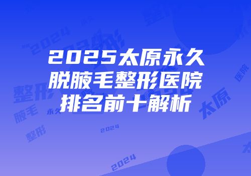 2025太原永久脱腋毛整形医院排名前十解析