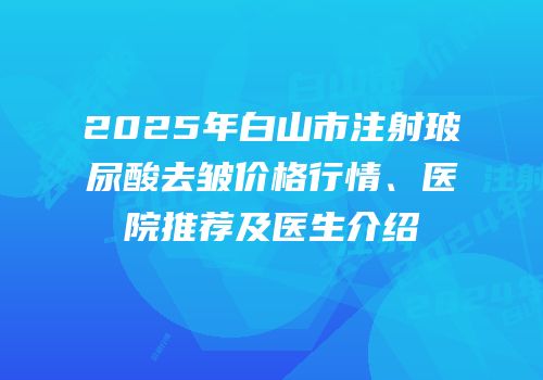 2025年白山市注射玻尿酸去皱价格行情、医院推荐及医生介绍