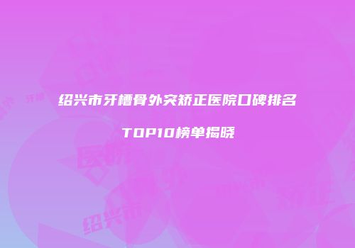 绍兴市牙槽骨外突矫正医院口碑排名TOP10榜单揭晓