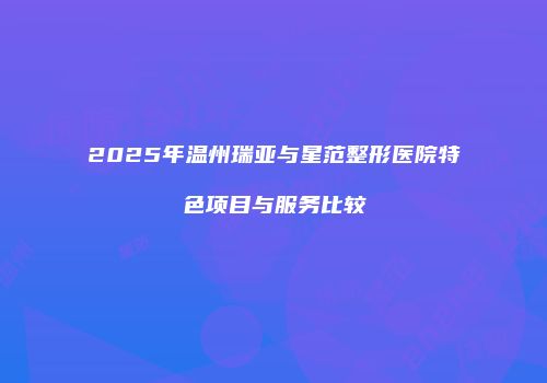 2025年温州瑞亚与星范整形医院特色项目与服务比较