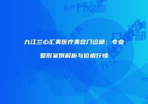 九江兰心汇美医疗美容门诊部：专业整形案例解析与价格行情