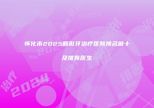 怀化市2025畸形牙治疗医院排名前十及推荐医生