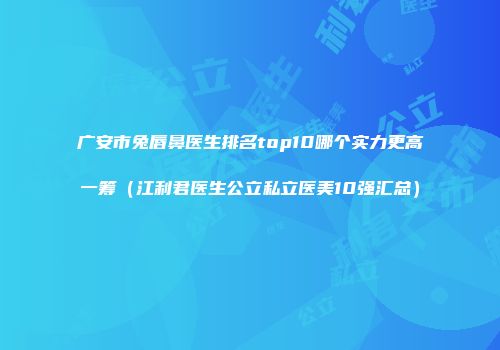 广安市兔唇鼻医生排名top10哪个实力更高一筹（江利君医生公立私立医美10强汇总）