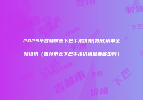 2025年吉林市去下巴手术价格(费用)清单全新资讯（吉林市去下巴手术价格是要多少钱）