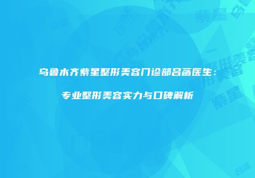 乌鲁木齐紫星整形美容门诊部吕菡医生：专业整形美容实力与口碑解析