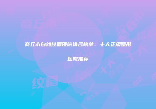 商丘市自然纹眉医院排名榜单：十大正规整形医院推荐