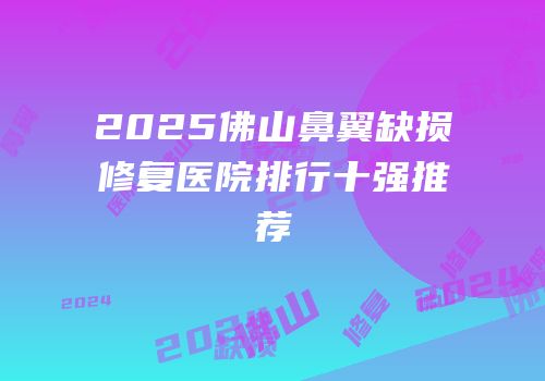 2025佛山鼻翼缺损修复医院排行十强推荐