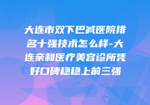 大连市双下巴减医院排名十强技术怎么样-大连亲和医疗美容诊所凭好口碑稳稳上前三强
