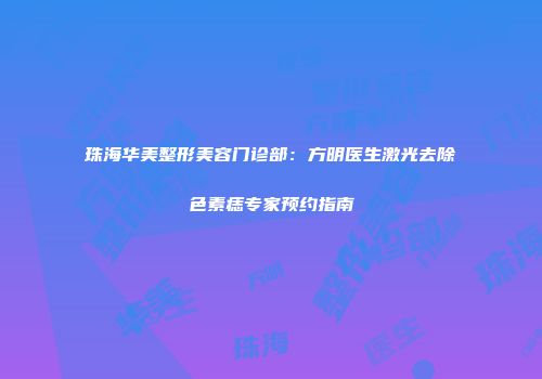 珠海华美整形美容门诊部：方明医生激光去除色素痣专家预约指南
