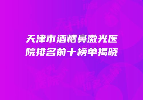 天津市酒糟鼻激光医院排名前十榜单揭晓