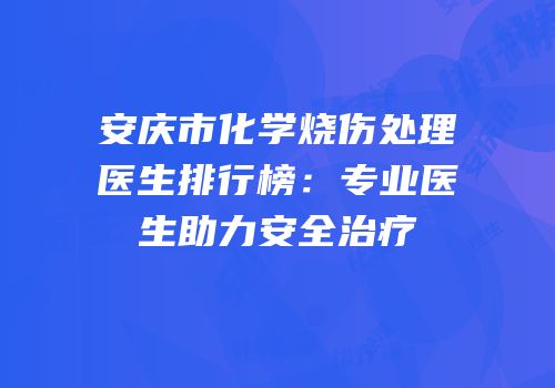 安庆市化学烧伤处理医生排行榜：专业医生助力安全治疗