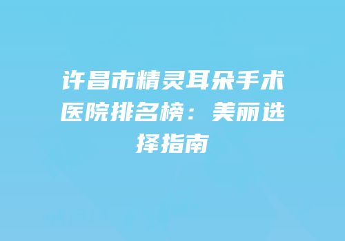 许昌市精灵耳朵手术医院排名榜：美丽选择指南