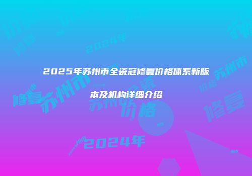 2025年苏州市全瓷冠修复价格体系新版本及机构详细介绍