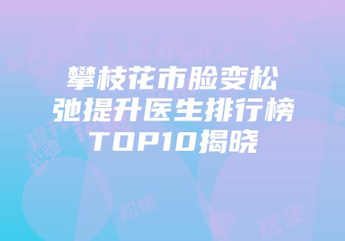 攀枝花市脸变松弛提升医生排行榜TOP10揭晓