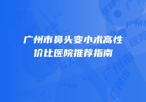 广州市鼻头变小术高性价比医院推荐指南