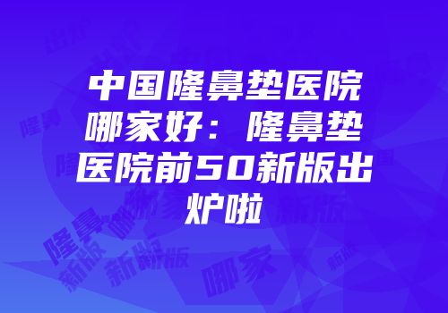 中国隆鼻垫医院哪家好：隆鼻垫医院前50新版出炉啦