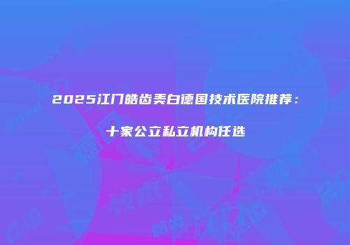 2025江门皓齿美白德国技术医院推荐：十家公立私立机构任选