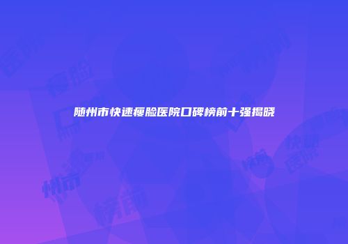 随州市快速瘦脸医院口碑榜前十强揭晓