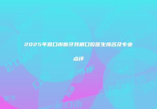 2025年营口市断牙残根口腔医生排名及专业点评