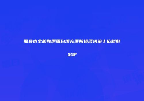邢台市全脸胶原蛋白填充医院排名榜前十位新鲜出炉