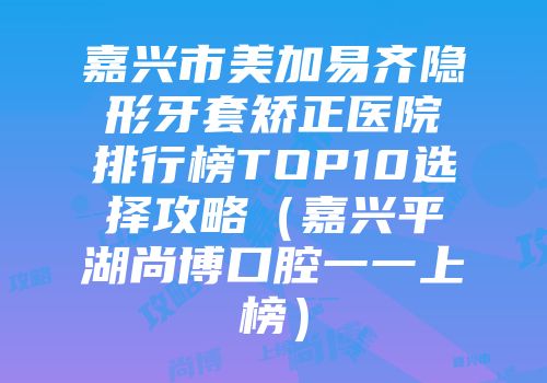 嘉兴市美加易齐隐形牙套矫正医院排行榜TOP10选择攻略（嘉兴平湖尚博口腔一一上榜）