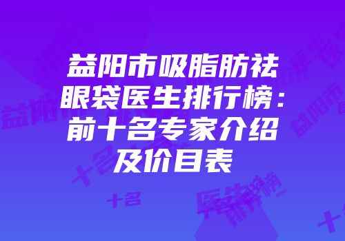 益阳市吸脂肪祛眼袋医生排行榜：前十名专家介绍及价目表