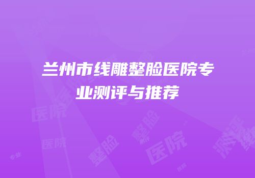 兰州市线雕整脸医院专业测评与推荐