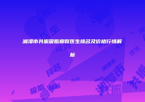 湘潭市共振吸脂瘦臀医生排名及价格行情解析