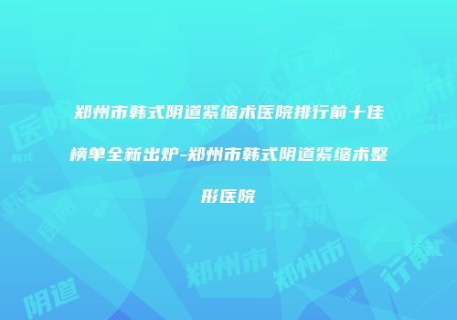 郑州市韩式阴道紧缩术医院排行前十佳榜单全新出炉-郑州市韩式阴道紧缩术整形医院