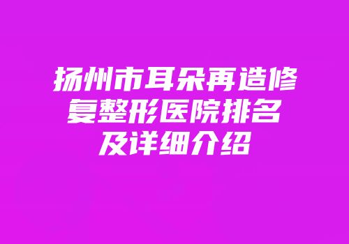扬州市耳朵再造修复整形医院排名及详细介绍
