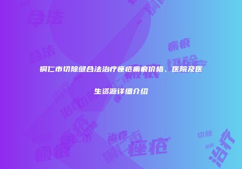 铜仁市切除缝合法治疗痤疮瘢痕价格、医院及医生资源详细介绍