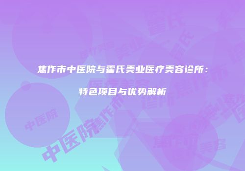 焦作市中医院与霍氏美业医疗美容诊所：特色项目与优势解析