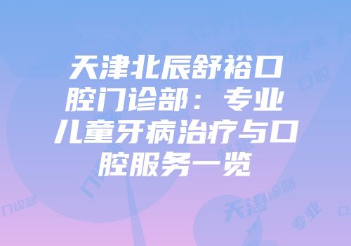 天津北辰舒裕口腔门诊部：专业儿童牙病治疗与口腔服务一览