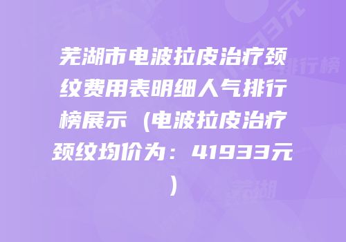 芜湖市电波拉皮治疗颈纹费用表明细人气排行榜展示 (电波拉皮治疗颈纹均价为：41933元)