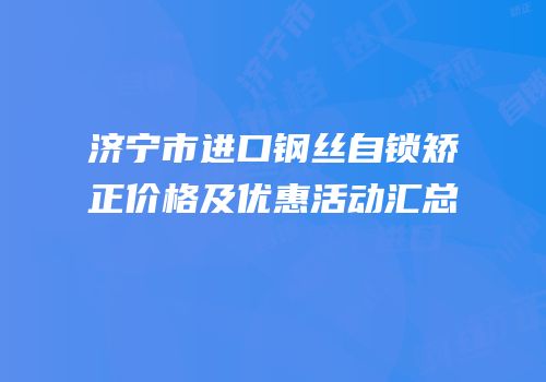 济宁市进口钢丝自锁矫正价格及优惠活动汇总