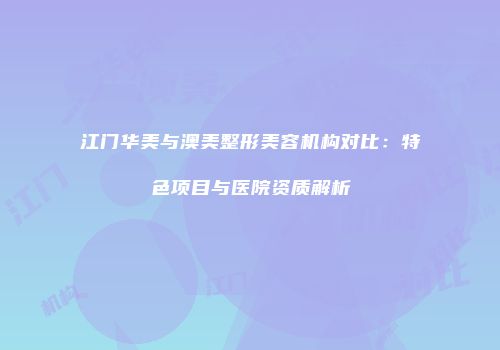 江门华美与澳美整形美容机构对比：特色项目与医院资质解析