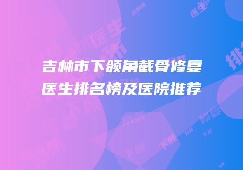 吉林市下颌角截骨修复医生排名榜及医院推荐