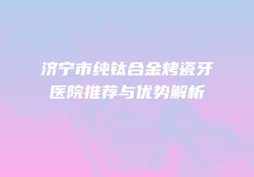 济宁市纯钛合金烤瓷牙医院推荐与优势解析