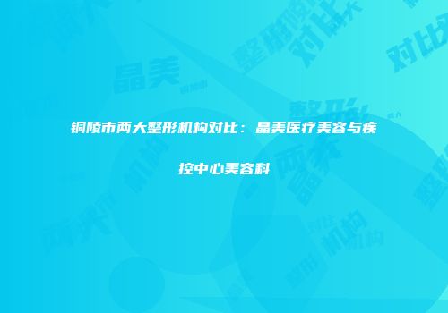 铜陵市两大整形机构对比：晶美医疗美容与疾控中心美容科