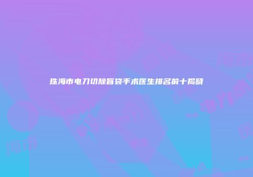 珠海市电刀切除盲袋手术医生排名前十揭晓